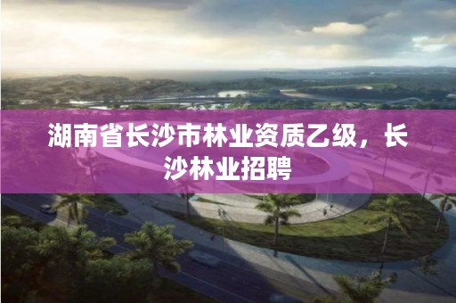 湖南省长沙市林业资质乙级，长沙林业招聘