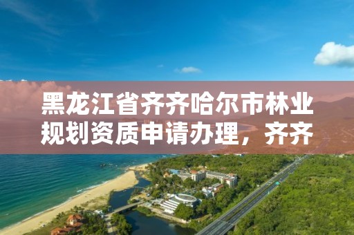 黑龙江省齐齐哈尔市林业规划资质申请办理，齐齐哈尔林业局地址