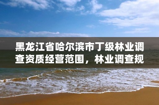 黑龙江省哈尔滨市丁级林业调查资质经营范围，林业调查规划资质丙级和乙级的区别