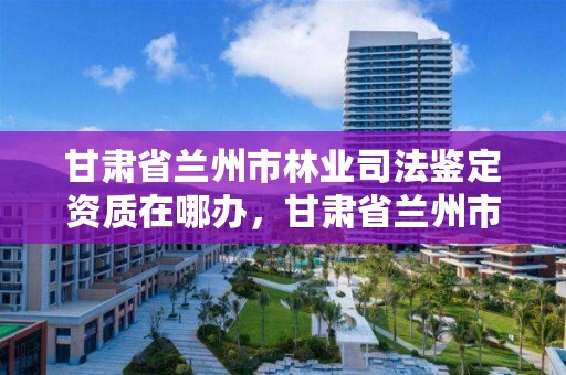 甘肃省兰州市林业司法鉴定资质在哪办，甘肃省兰州市林业司法鉴定资质在哪办理