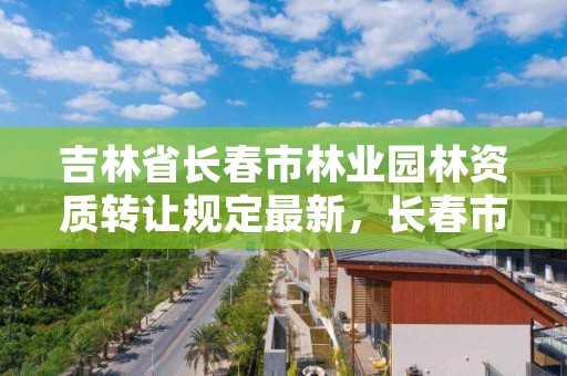 吉林省长春市林业园林资质转让规定最新，长春市园林管理处电话