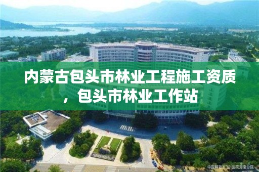 内蒙古包头市林业工程施工资质，包头市林业工作站