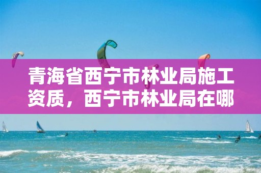 青海省西宁市林业局施工资质，西宁市林业局在哪里