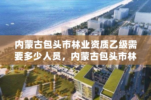 内蒙古包头市林业资质乙级需要多少人员，内蒙古包头市林业资质乙级需要多少人员