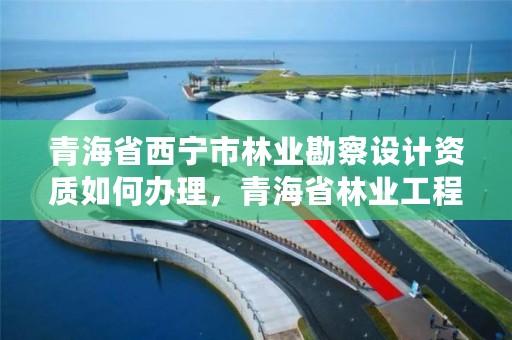 青海省西宁市林业勘察设计资质如何办理，青海省林业工程咨询有限公司