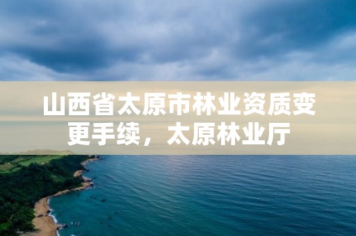 山西省太原市林业资质变更手续，太原林业厅