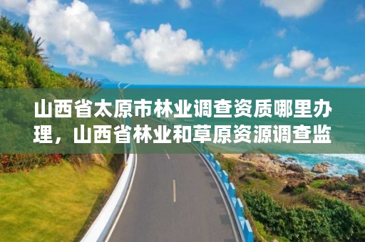 山西省太原市林业调查资质哪里办理，山西省林业和草原资源调查监测中心官网