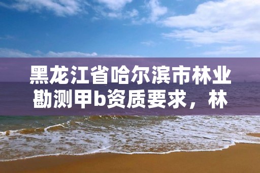 黑龙江省哈尔滨市林业勘测甲b资质要求，林业设计甲级资质