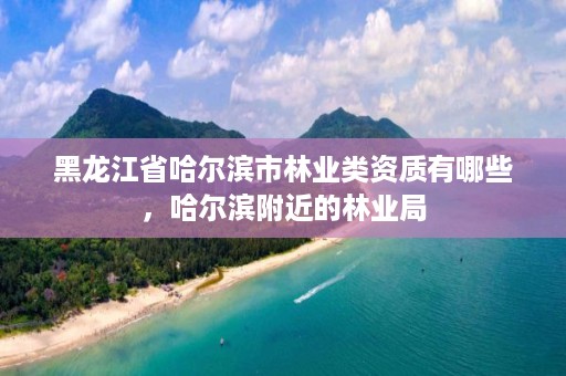 黑龙江省哈尔滨市林业类资质有哪些，哈尔滨附近的林业局