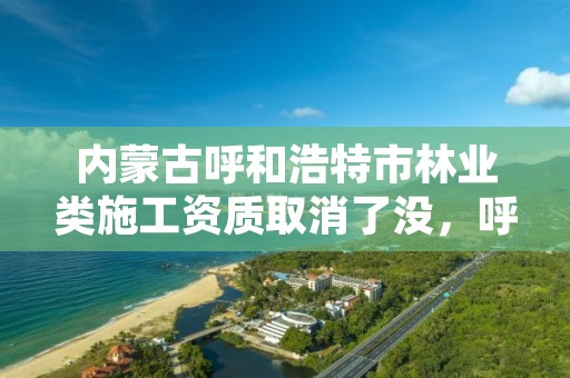 内蒙古呼和浩特市林业类施工资质取消了没，呼市林业局招标信息