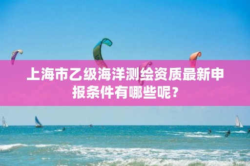 上海市乙级海洋测绘资质最新申报条件有哪些呢？