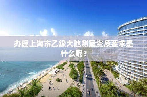 办理上海市乙级大地测量资质要求是什么呢？