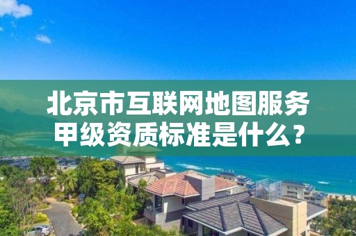 北京市互联网地图服务甲级资质标准是什么？