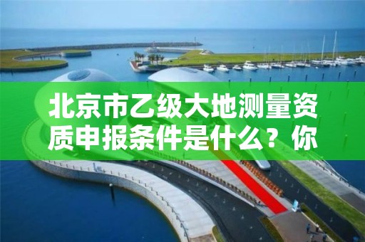 北京市乙级大地测量资质申报条件是什么？你都知道吗？