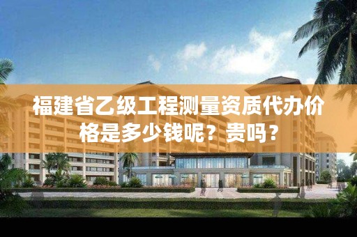 福建省乙级工程测量资质代办价格是多少钱呢？贵吗？