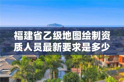 福建省乙级地图绘制资质人员最新要求是多少个？