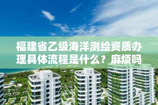 福建省乙级海洋测绘资质办理具体流程是什么？麻烦吗？