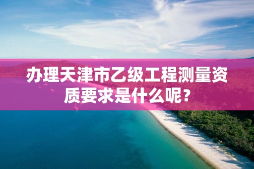 办理天津市乙级工程测量资质要求是什么呢？