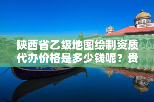 陕西省乙级地图绘制资质代办价格是多少钱呢？贵吗？