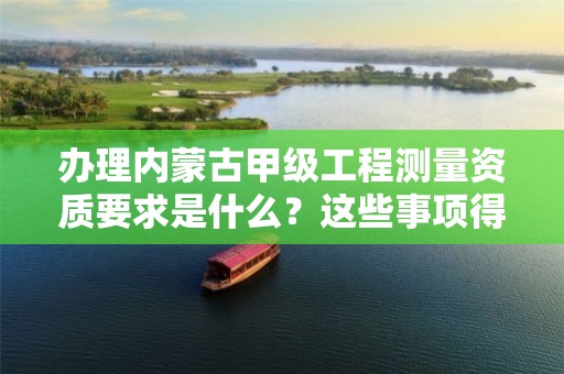 办理内蒙古甲级工程测量资质要求是什么？这些事项得注意