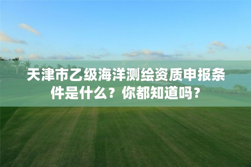 天津市乙级海洋测绘资质申报条件是什么？你都知道吗？