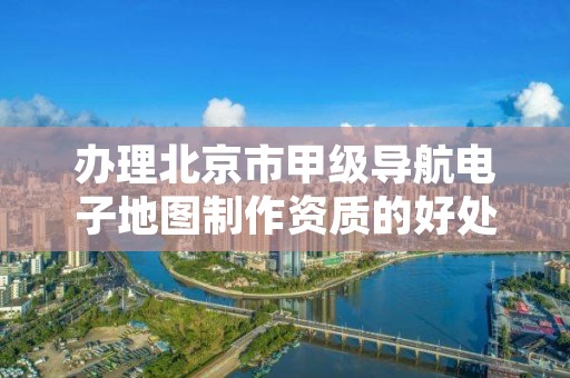 办理北京市甲级导航电子地图制作资质的好处有哪些呢？