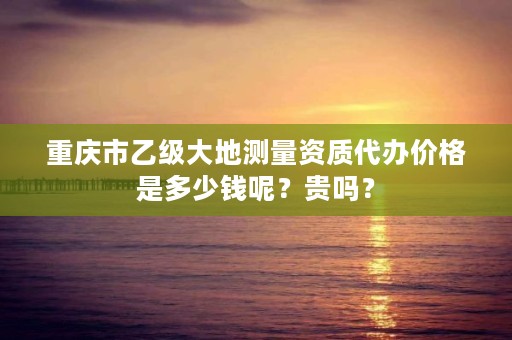 重庆市乙级大地测量资质代办价格是多少钱呢？贵吗？