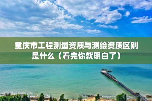 重庆市工程测量资质与测绘资质区别是什么（看完你就明白了）