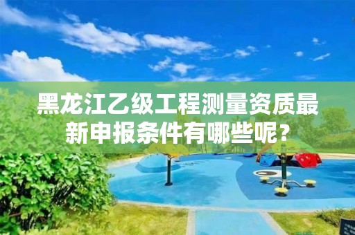 黑龙江乙级工程测量资质最新申报条件有哪些呢？