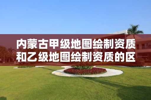 内蒙古甲级地图绘制资质和乙级地图绘制资质的区别是什么？