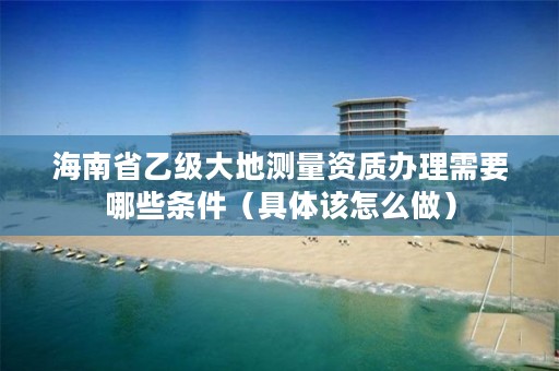 海南省乙级大地测量资质办理需要哪些条件（具体该怎么做）