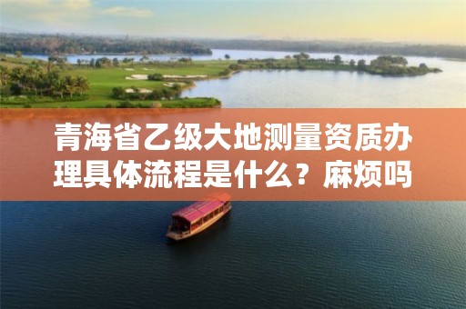 青海省乙级大地测量资质办理具体流程是什么？麻烦吗？