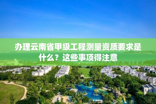 办理云南省甲级工程测量资质要求是什么？这些事项得注意