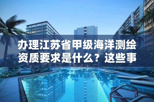 办理江苏省甲级海洋测绘资质要求是什么？这些事项得注意