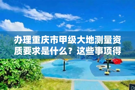 办理重庆市甲级大地测量资质要求是什么？这些事项得注意