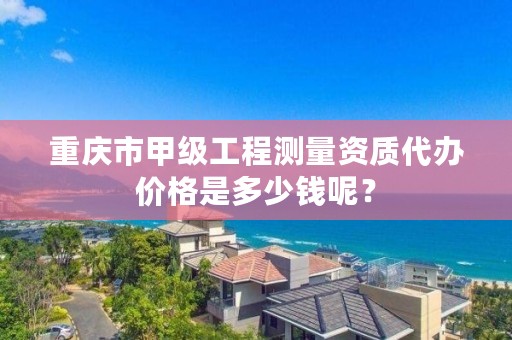 重庆市甲级工程测量资质代办价格是多少钱呢？