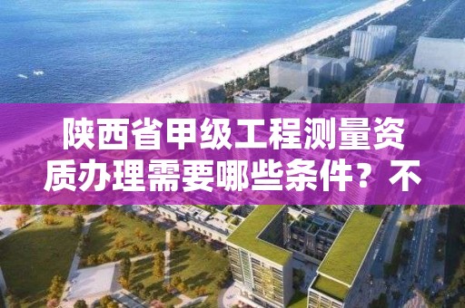 陕西省甲级工程测量资质办理需要哪些条件？不容错过！