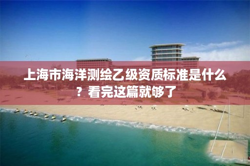 上海市海洋测绘乙级资质标准是什么？看完这篇就够了