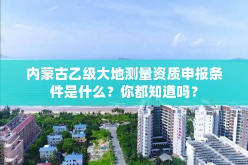 内蒙古乙级大地测量资质申报条件是什么？你都知道吗？