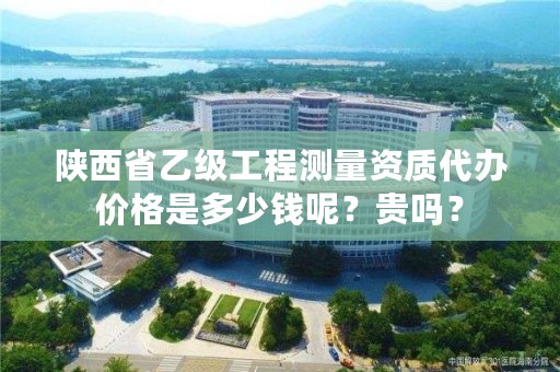 陕西省乙级工程测量资质代办价格是多少钱呢？贵吗？