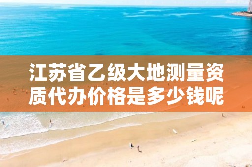 江苏省乙级大地测量资质代办价格是多少钱呢？贵吗？