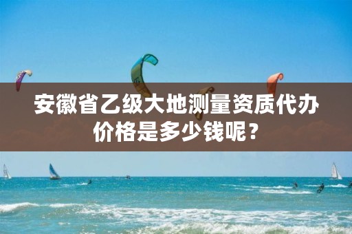 安徽省乙级大地测量资质代办价格是多少钱呢？