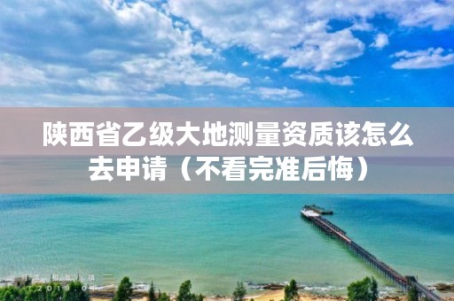 陕西省乙级大地测量资质该怎么去申请（不看完准后悔）