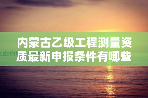 内蒙古乙级工程测量资质最新申报条件有哪些呢？