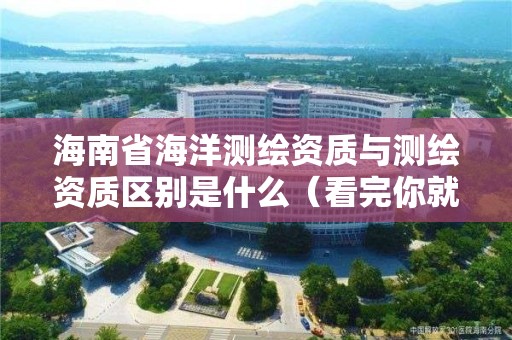 海南省海洋测绘资质与测绘资质区别是什么（看完你就明白了）