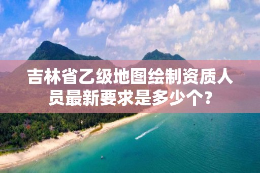 吉林省乙级地图绘制资质人员最新要求是多少个？