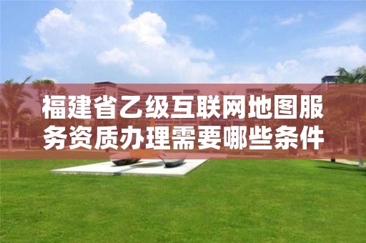 福建省乙级互联网地图服务资质办理需要哪些条件？