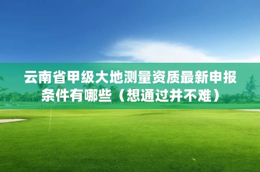 云南省甲级大地测量资质最新申报条件有哪些（想通过并不难）