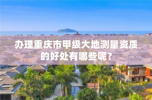 办理重庆市甲级大地测量资质的好处有哪些呢？