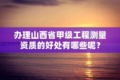 办理山西省甲级工程测量资质的好处有哪些呢？